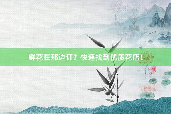 鲜花在那边订？快速找到优质花店！